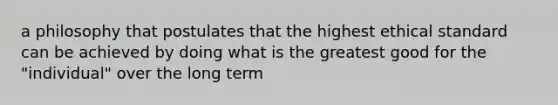 a philosophy that postulates that the highest ethical standard can be achieved by doing what is the greatest good for the "individual" over the long term