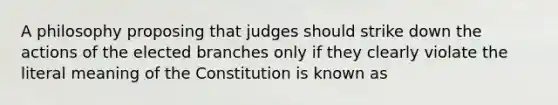 A philosophy proposing that judges should strike down the actions of the elected branches only if they clearly violate the literal meaning of the Constitution is known as