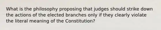 What is the philosophy proposing that judges should strike down the actions of the elected branches only if they clearly violate the literal meaning of the Constitution?