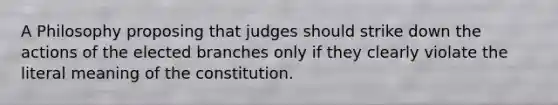 A Philosophy proposing that judges should strike down the actions of the elected branches only if they clearly violate the literal meaning of the constitution.