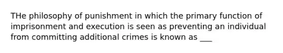 THe philosophy of punishment in which the primary function of imprisonment and execution is seen as preventing an individual from committing additional crimes is known as ___