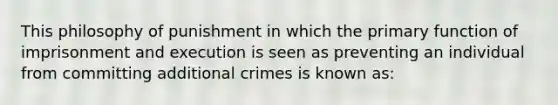 This philosophy of punishment in which the primary function of imprisonment and execution is seen as preventing an individual from committing additional crimes is known as: