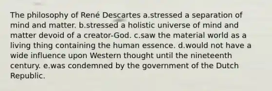 The philosophy of René Descartes a.stressed a separation of mind and matter. b.stressed a holistic universe of mind and matter devoid of a creator-God. c.saw the material world as a living thing containing the human essence. d.would not have a wide influence upon Western thought until the nineteenth century. e.was condemned by the government of the Dutch Republic.