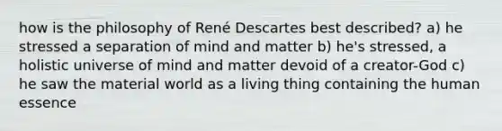 how is the philosophy of René Descartes best described? a) he stressed a separation of mind and matter b) he's stressed, a holistic universe of mind and matter devoid of a creator-God c) he saw the material world as a living thing containing the human essence