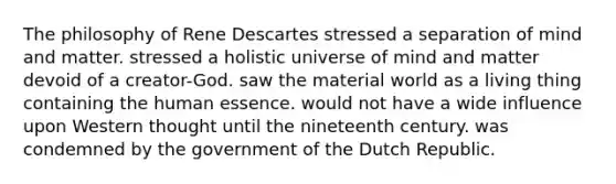 The philosophy of Rene Descartes stressed a separation of mind and matter. stressed a holistic universe of mind and matter devoid of a creator-God. saw the material world as a living thing containing the human essence. would not have a wide influence upon Western thought until the nineteenth century. was condemned by the government of the Dutch Republic.