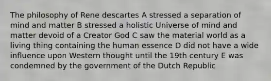 The philosophy of Rene descartes A stressed a separation of mind and matter B stressed a holistic Universe of mind and matter devoid of a Creator God C saw the material world as a living thing containing the human essence D did not have a wide influence upon Western thought until the 19th century E was condemned by the government of the Dutch Republic