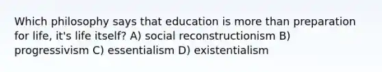 Which philosophy says that education is more than preparation for life, it's life itself? A) social reconstructionism B) progressivism C) essentialism D) existentialism