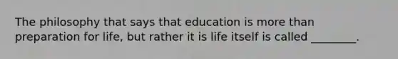 The philosophy that says that education is more than preparation for life, but rather it is life itself is called ________.