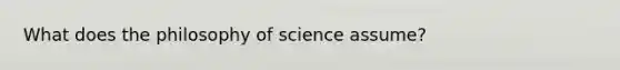 What does the philosophy of science assume?