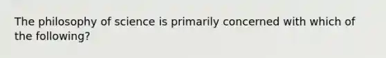 The philosophy of science is primarily concerned with which of the following?