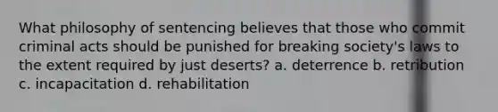 What philosophy of sentencing believes that those who commit criminal acts should be punished for breaking society's laws to the extent required by just deserts? a. deterrence b. retribution c. incapacitation d. rehabilitation