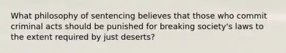 What philosophy of sentencing believes that those who commit criminal acts should be punished for breaking society's laws to the extent required by just deserts?