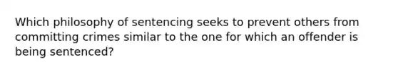 Which philosophy of sentencing seeks to prevent others from committing crimes similar to the one for which an offender is being sentenced?