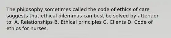 The philosophy sometimes called the code of ethics of care suggests that ethical dilemmas can best be solved by attention to: A. Relationships B. Ethical principles C. Clients D. Code of ethics for nurses.