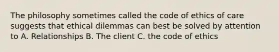 The philosophy sometimes called the code of ethics of care suggests that ethical dilemmas can best be solved by attention to A. Relationships B. The client C. the code of ethics