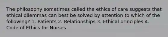 The philosophy sometimes called the ethics of care suggests that ethical dilemmas can best be solved by attention to which of the following? 1. Patients 2. Relationships 3. Ethical principles 4. Code of Ethics for Nurses