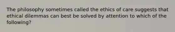 The philosophy sometimes called the ethics of care suggests that ethical dilemmas can best be solved by attention to which of the following?