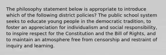 The philosophy statement below is appropriate to introduce which of the following district policies? The public school system seeks to educate young people in the democratic tradition, to foster an appreciation for individualism and social responsibility, to inspire respect for the Constitution and the Bill of Rights, and to maintain an atmosphere free from censorship and restraint of inquiry and learning.