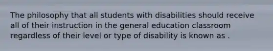 The philosophy that all students with disabilities should receive all of their instruction in the general education classroom regardless of their level or type of disability is known as .