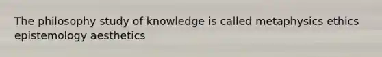 The philosophy study of knowledge is called metaphysics ethics epistemology aesthetics