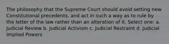 The philosophy that the Supreme Court should avoid setting new Constitutional precedents, and act in such a way as to rule by the letter of the law rather than an alteration of it. Select one: a. Judicial Review b. Judicial Activism c. Judicial Restraint d. Judicial Implied Powers