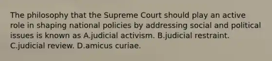 The philosophy that the Supreme Court should play an active role in shaping national policies by addressing social and political issues is known as A.judicial activism. B.judicial restraint. C.judicial review. D.amicus curiae.