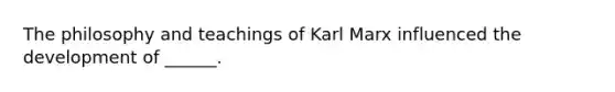 The philosophy and teachings of Karl Marx influenced the development of ______.