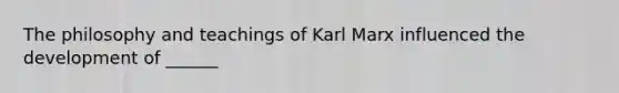 The philosophy and teachings of Karl Marx influenced the development of ______