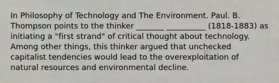 In Philosophy of Technology and The Environment. Paul. B. Thompson points to the thinker _______ __________ (1818-1883) as initiating a "first strand" of critical thought about technology. Among other things, this thinker argued that unchecked capitalist tendencies would lead to the overexploitation of natural resources and environmental decline.