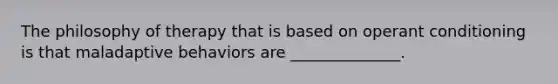 The philosophy of therapy that is based on operant conditioning is that maladaptive behaviors are ______________.