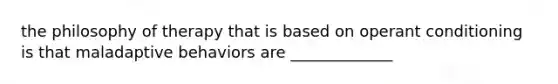 the philosophy of therapy that is based on operant conditioning is that maladaptive behaviors are _____________