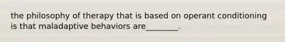 the philosophy of therapy that is based on operant conditioning is that maladaptive behaviors are________.