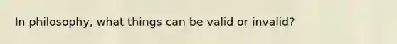 In philosophy, what things can be valid or invalid?