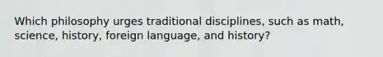 Which philosophy urges traditional disciplines, such as math, science, history, foreign language, and history?