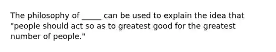 The philosophy of _____ can be used to explain the idea that "people should act so as to greatest good for the greatest number of people."