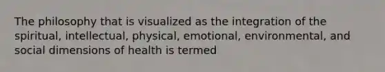 The philosophy that is visualized as the integration of the spiritual, intellectual, physical, emotional, environmental, and social dimensions of health is termed