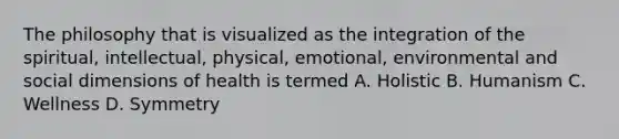 The philosophy that is visualized as the integration of the spiritual, intellectual, physical, emotional, environmental and social dimensions of health is termed A. Holistic B. Humanism C. Wellness D. Symmetry