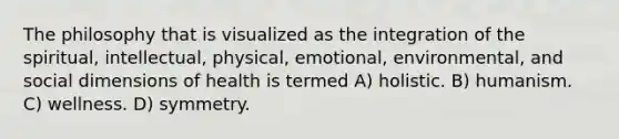 The philosophy that is visualized as the integration of the spiritual, intellectual, physical, emotional, environmental, and social dimensions of health is termed A) holistic. B) humanism. C) wellness. D) symmetry.