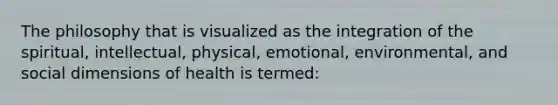 The philosophy that is visualized as the integration of the spiritual, intellectual, physical, emotional, environmental, and social dimensions of health is termed: