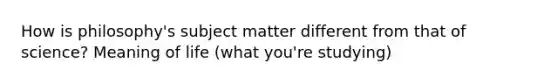 How is philosophy's subject matter different from that of science? Meaning of life (what you're studying)