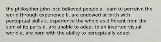 the philospher john loce believed people a. learn to perceive the world through experience b. are endowed at birth with perceptual skills c. experience the whole as different from the sum of its parts d. are unable to adapt to an inverted visual world e. are born with the ability to perceptually adapt