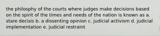 the philosphy of the courts where judges make decisions based on the spirit of the times and needs of the nation is known as a. stare decisis b. a dissenting opinion c. judicial activism d. judicial implementation e. judicial restraint