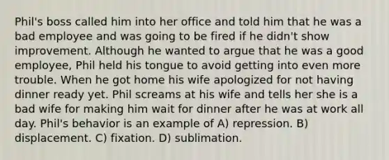 Phil's boss called him into her office and told him that he was a bad employee and was going to be fired if he didn't show improvement. Although he wanted to argue that he was a good employee, Phil held his tongue to avoid getting into even more trouble. When he got home his wife apologized for not having dinner ready yet. Phil screams at his wife and tells her she is a bad wife for making him wait for dinner after he was at work all day. Phil's behavior is an example of A) repression. B) displacement. C) fixation. D) sublimation.