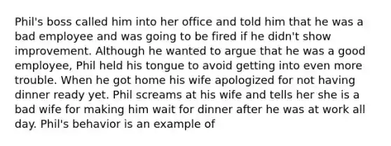 Phil's boss called him into her office and told him that he was a bad employee and was going to be fired if he didn't show improvement. Although he wanted to argue that he was a good employee, Phil held his tongue to avoid getting into even more trouble. When he got home his wife apologized for not having dinner ready yet. Phil screams at his wife and tells her she is a bad wife for making him wait for dinner after he was at work all day. Phil's behavior is an example of