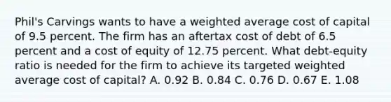 Phil's Carvings wants to have a weighted average cost of capital of 9.5 percent. The firm has an aftertax cost of debt of 6.5 percent and a cost of equity of 12.75 percent. What debt-equity ratio is needed for the firm to achieve its targeted weighted average cost of capital? A. 0.92 B. 0.84 C. 0.76 D. 0.67 E. 1.08