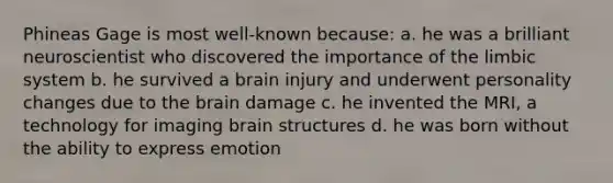 Phineas Gage is most well-known because: a. he was a brilliant neuroscientist who discovered the importance of the limbic system b. he survived a brain injury and underwent personality changes due to <a href='https://www.questionai.com/knowledge/kLMtJeqKp6-the-brain' class='anchor-knowledge'>the brain</a> damage c. he invented the MRI, a technology for imaging brain structures d. he was born without the ability to express emotion