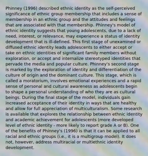 Phinney (1996) described ethnic identity as the self-perceived significance of ethnic group membership that includes a sense of membership in an ethnic group and the attitudes and feelings that are associated with that membership. Phinney's model of ethnic identity suggests that young adolescents, due to a lack of need, interest, or relevance, may experience a status of identity development that is ill-defined. This first stage of unexamined or diffused ethnic identity leads adolescents to either accept or take on ethnic identities of significant family members without exploration, or accept and internalize stereotyped identities that pervade the media and popular culture. Phinney's second stage is marked by the exploration of identity and differentiation of the culture of origin and the dominant culture. This stage, which is called a moratorium, involves emotional experiences and a rapid sense of personal and cultural awareness as adolescents begin to shape a personal understanding of who they are as cultural beings. During the final stage of the model, individuals gain increased acceptance of their identity in ways that are healthy and allow for full appreciation of multiculturalism. Some research is available that explores the relationship between ethnic identity and academic achievement for adolescents (more developed level of ethnic identity - more likely to report grade A or B). One of the benefits of Phinney's (1996) is that it can be applied to all racial and ethnic groups (i.e., it is a multigroup model). It does not, however, address multiracial or multiethnic identity development.