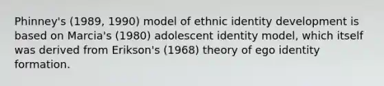 Phinney's (1989, 1990) model of ethnic identity development is based on Marcia's (1980) adolescent identity model, which itself was derived from Erikson's (1968) theory of ego identity formation.