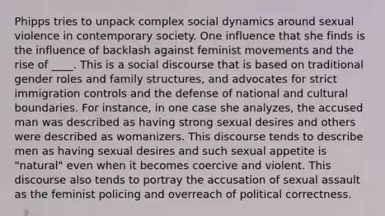 Phipps tries to unpack complex social dynamics around sexual violence in contemporary society. One influence that she finds is the influence of backlash against feminist movements and the rise of ____. This is a social discourse that is based on traditional gender roles and family structures, and advocates for strict immigration controls and the defense of national and cultural boundaries. For instance, in one case she analyzes, the accused man was described as having strong sexual desires and others were described as womanizers. This discourse tends to describe men as having sexual desires and such sexual appetite is "natural" even when it becomes coercive and violent. This discourse also tends to portray the accusation of sexual assault as the feminist policing and overreach of political correctness.