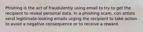 Phishing is the act of fraudulently using email to try to get the recipient to reveal personal data. In a phishing scam, con artists send legitimate-looking emails urging the recipient to take action to avoid a negative consequence or to receive a reward.